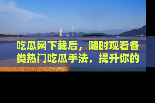 吃瓜网下载后，随时观看各类热门吃瓜手法，提升你的社交技能！