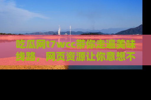 吃瓜网t7wcc带你走遍美味线路，网页资源让你意想不到！