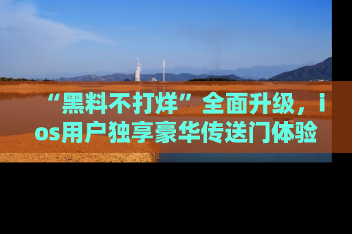 “黑料不打烊”全面升级，ios用户独享豪华传送门体验！