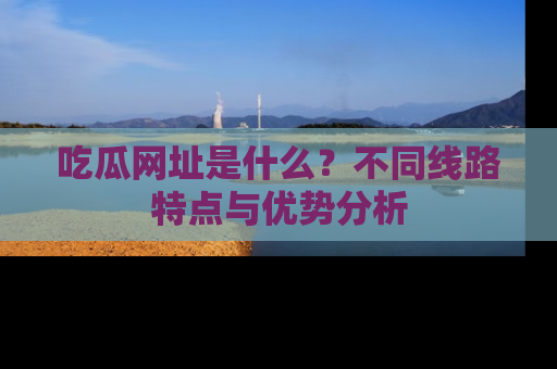 吃瓜网址是什么?不同线路特点与优势分析