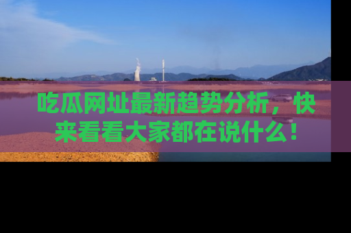 吃瓜网址最新趋势分析,快来看看大家都在说什么!
