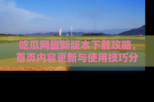 吃瓜网最新版本下载攻略，首页内容更新与使用技巧分享