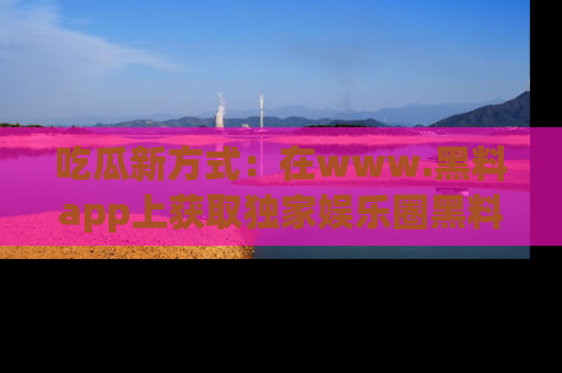 吃瓜新方式:在www.黑料app上获取独家娱乐圈黑料信息