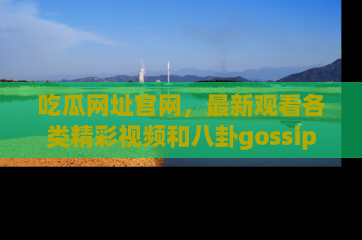 吃瓜网址官网，最新观看各类精彩视频和八卦gossip