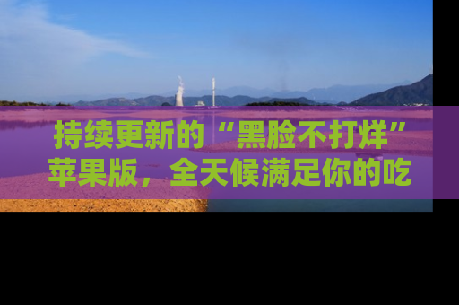 持续更新的“黑脸不打烊”苹果版,全天候满足你的吃瓜需求!