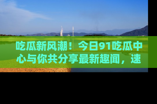 吃瓜新风潮！今日91吃瓜中心与你共分享最新趣闻，速来点击入口看看吧！