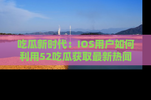 吃瓜新时代：IOS用户如何利用52吃瓜获取最新热闻