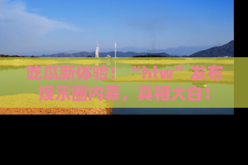 吃瓜新体验！“hlw”发布娱乐圈内幕，真相大白！