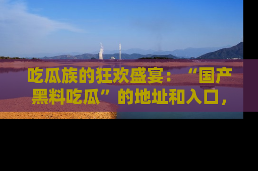 吃瓜族的狂欢盛宴：“国产黑料吃瓜”的地址和入口，让你尽情享受流行文化！