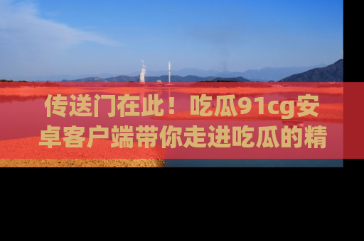 传送门在此！吃瓜91cg安卓客户端带你走进吃瓜的精彩世界