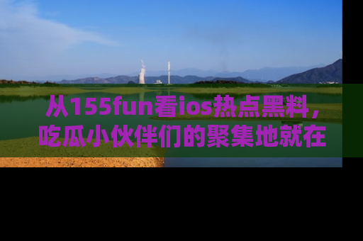 从155fun看ios热点黑料，吃瓜小伙伴们的聚集地就在这里！