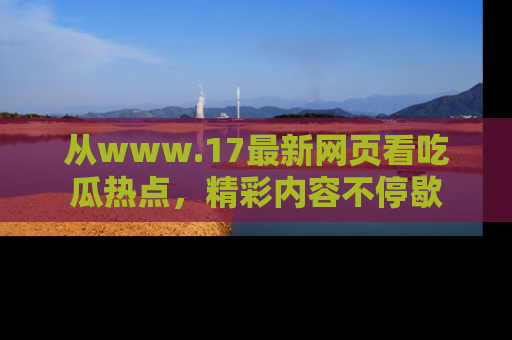 从www.17最新网页看吃瓜热点，精彩内容不停歇