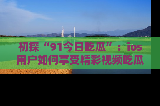 初探“91今日吃瓜”：ios用户如何享受精彩视频吃瓜时光
