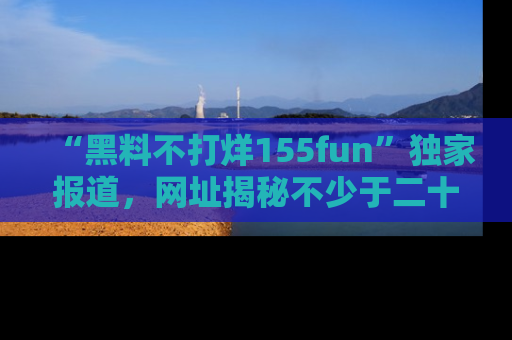 “黑料不打烊155fun”独家报道，网址揭秘不少于二十条惊人黑料新闻！