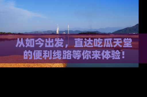 从如今出发，直达吃瓜天堂的便利线路等你来体验！