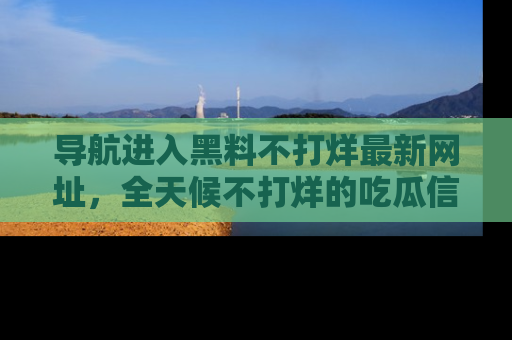 导航进入黑料不打烊最新网址，全天候不打烊的吃瓜信息为你奉上！