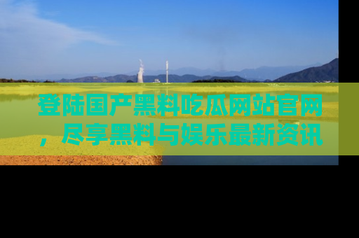 登陆国产黑料吃瓜网站官网，尽享黑料与娱乐最新资讯