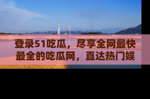登录51吃瓜,尽享全网最快最全的吃瓜网,直达热门娱乐新闻!