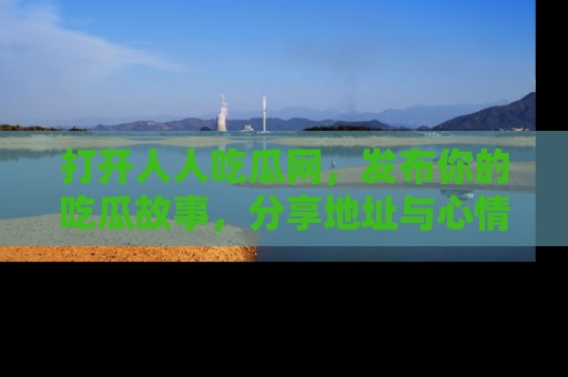打开人人吃瓜网，发布你的吃瓜故事，分享地址与心情！