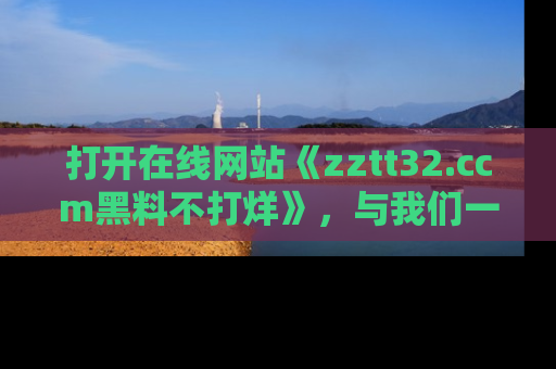 打开在线网站《zztt32.ccm黑料不打烊》，与我们一起揭露那些鲜为人知的黑料与明星秘密！