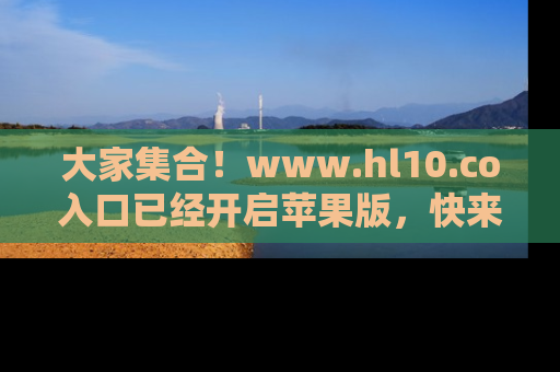 大家集合！www.hl10.co入口已经开启苹果版，快来一起享受吃瓜吧！