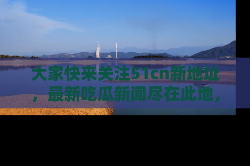 大家快来关注51cn新地址，最新吃瓜新闻尽在此地，绝对不容错过哦！