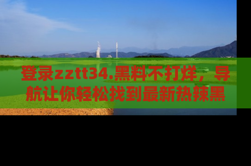 登录zztt34.黑料不打烊,导航让你轻松找到最新热辣黑料,吃瓜更方便!