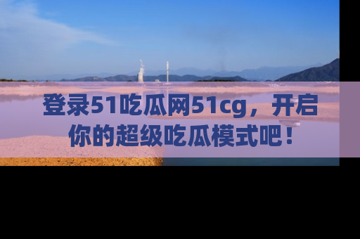 登录51吃瓜网51cg，开启你的超级吃瓜模式吧！