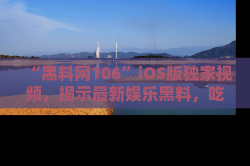 “黑料网106”iOS版独家视频，揭示最新娱乐黑料，吃瓜不停！