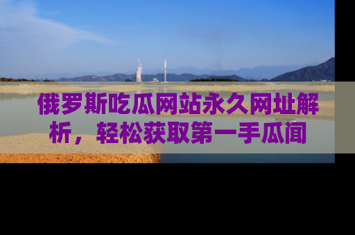 俄罗斯吃瓜网站永久网址解析，轻松获取第一手瓜闻