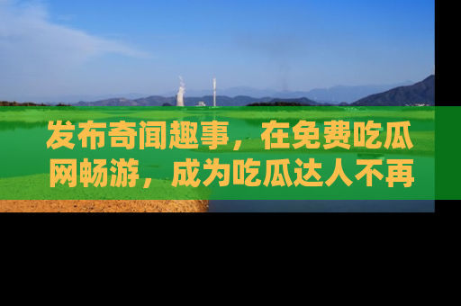 发布奇闻趣事，在免费吃瓜网畅游，成为吃瓜达人不再是梦！