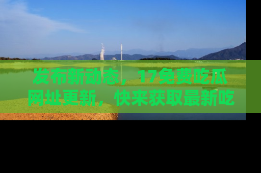 发布新动态，17免费吃瓜网址更新，快来获取最新吃瓜信息哦！