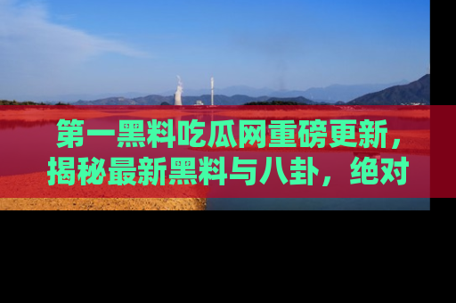 第一黑料吃瓜网重磅更新，揭秘最新黑料与八卦，绝对不容错过