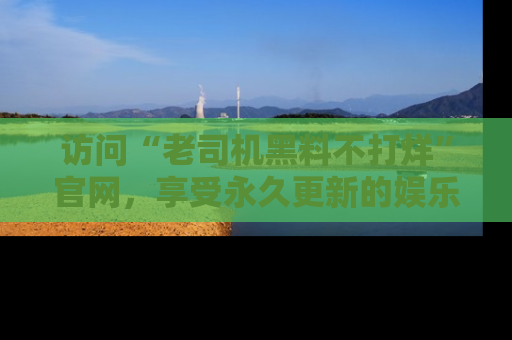 访问“老司机黑料不打烊”官网，享受永久更新的娱乐八卦和内幕新闻！