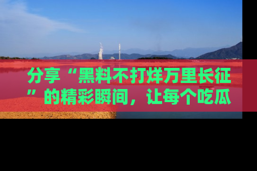 分享“黑料不打烊万里长征”的精彩瞬间，让每个吃瓜人都乐在其中！