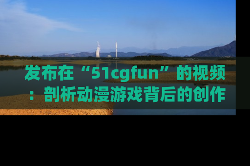 发布在“51cgfun”的视频：剖析动漫游戏背后的创作故事与文化意蕴！