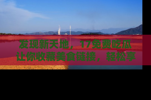 发现新天地，17免费吃瓜让你收藏美食链接，轻松享受美好生活