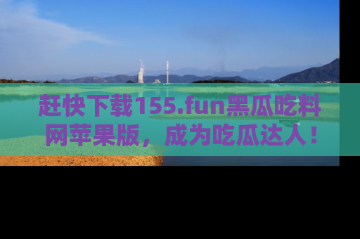 赶快下载155.fun黑瓜吃料网苹果版，成为吃瓜达人！
