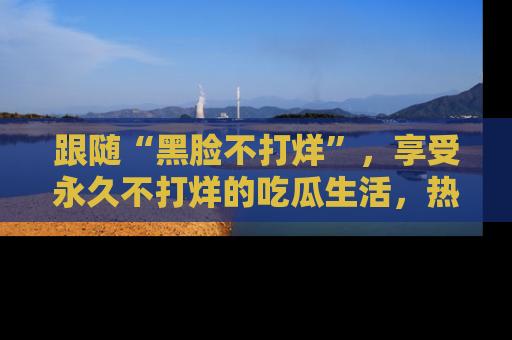 跟随“黑脸不打烊”，享受永久不打烊的吃瓜生活，热辣八卦不断