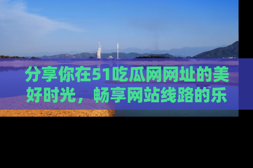 分享你在51吃瓜网网址的美好时光，畅享网站线路的乐趣！