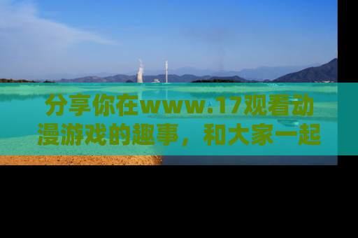 分享你在www.17观看动漫游戏的趣事,和大家一起探讨二次元魅力!