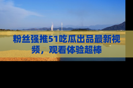 粉丝强推51吃瓜出品最新视频,观看体验超棒