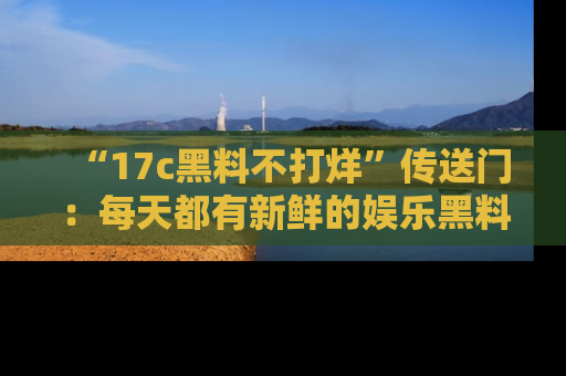 “17c黑料不打烊”传送门:每天都有新鲜的娱乐黑料等你来揭秘!