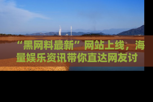 “黑网料最新”网站上线，海量娱乐资讯带你直达网友讨论的中心！
