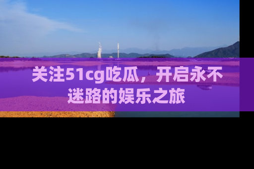 关注51cg吃瓜，开启永不迷路的娱乐之旅