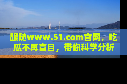 跟随www.51.com官网，吃瓜不再盲目，带你科学分析娱乐圈动态！