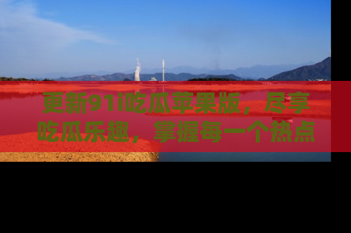 更新91i吃瓜苹果版，尽享吃瓜乐趣，掌握每一个热点话题