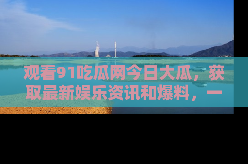 观看91吃瓜网今日大瓜，获取最新娱乐资讯和爆料，一起来围观！