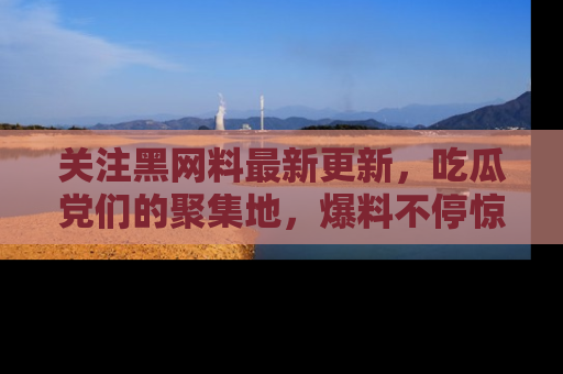 关注黑网料最新更新，吃瓜党们的聚集地，爆料不停惊喜连连！