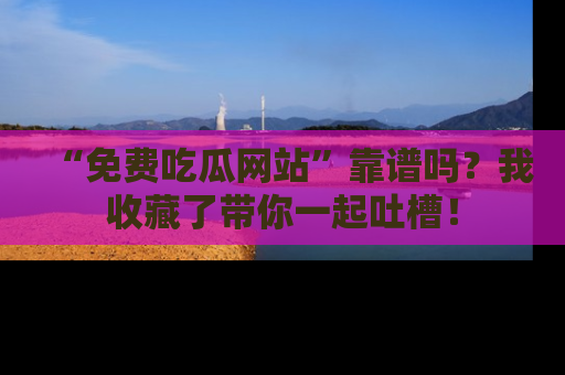 “免费吃瓜网站”靠谱吗？我收藏了带你一起吐槽！
